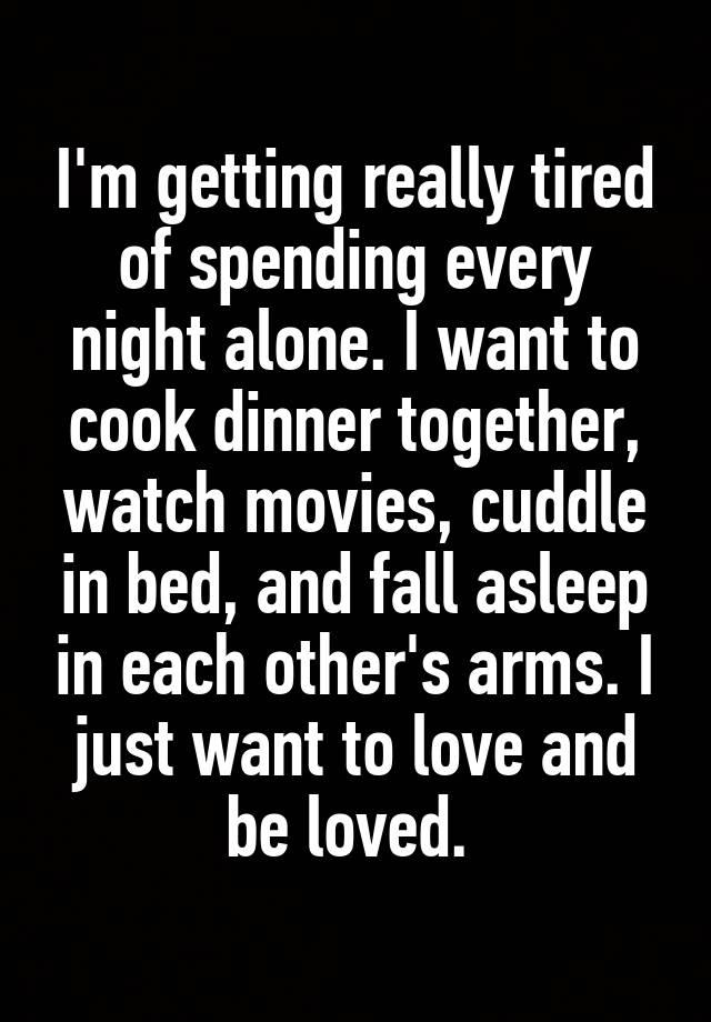 I'm getting really tired of spending every night alone. I want to cook dinner together, watch movies, cuddle in bed, and fall asleep in each other's arms. I just want to love and be loved. 