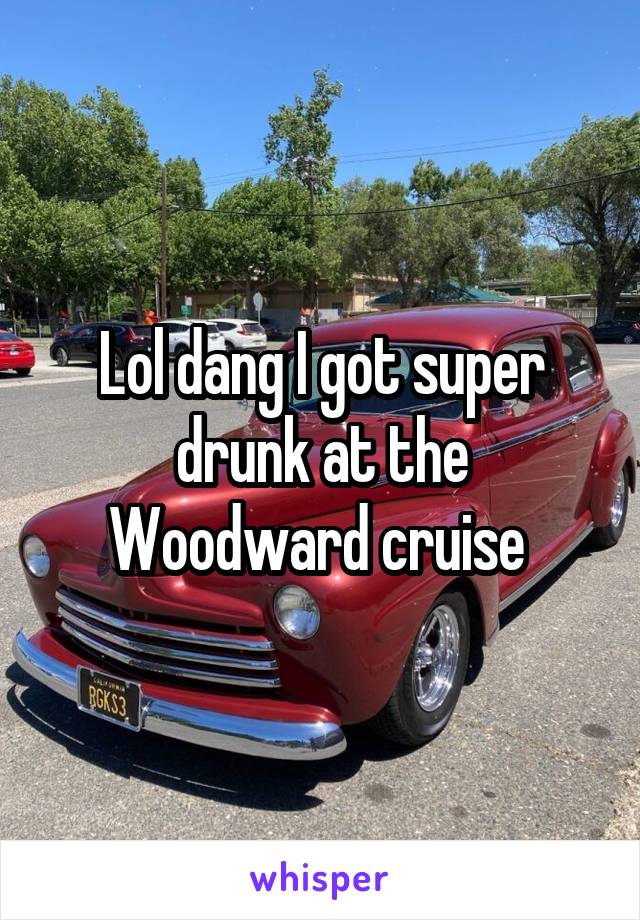 Lol dang I got super drunk at the Woodward cruise 