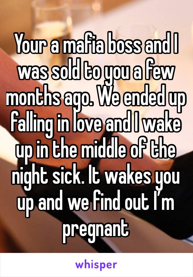 Your a mafia boss and I was sold to you a few months ago. We ended up falling in love and I wake up in the middle of the night sick. It wakes you up and we find out I’m pregnant