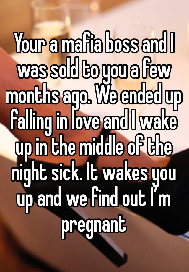 Your a mafia boss and I was sold to you a few months ago. We ended up falling in love and I wake up in the middle of the night sick. It wakes you up and we find out I’m pregnant