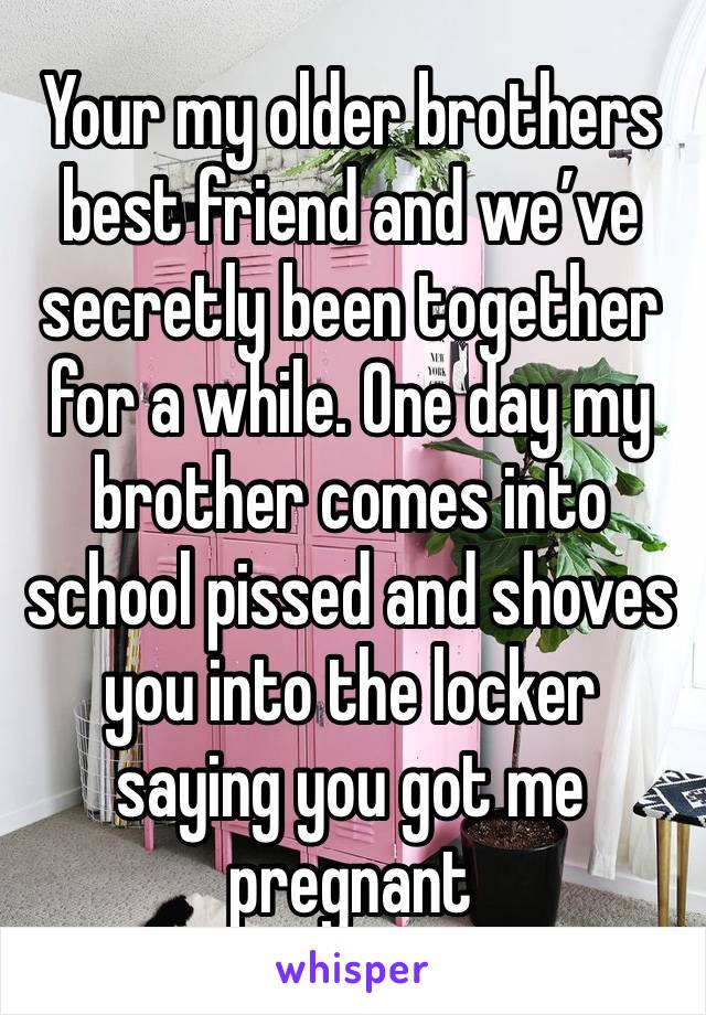 Your my older brothers best friend and we’ve secretly been together for a while. One day my brother comes into school pissed and shoves you into the locker saying you got me pregnant