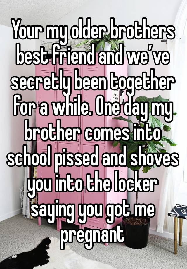 Your my older brothers best friend and we’ve secretly been together for a while. One day my brother comes into school pissed and shoves you into the locker saying you got me pregnant