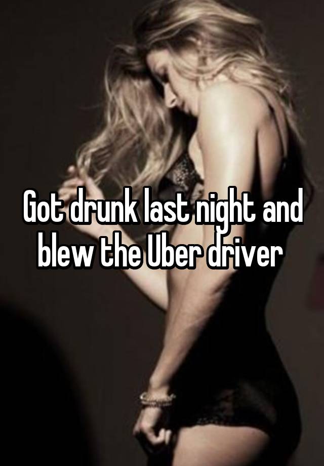 Got drunk last night and blew the Uber driver 