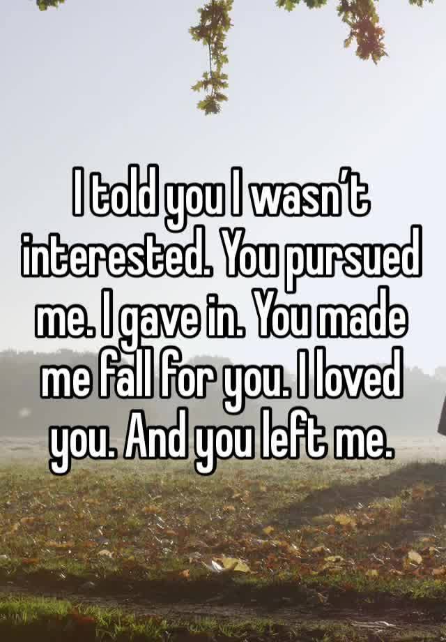 I told you I wasn’t interested. You pursued me. I gave in. You made me fall for you. I loved you. And you left me. 