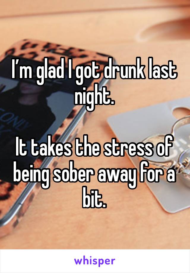 I’m glad I got drunk last night. 

It takes the stress of being sober away for a bit. 