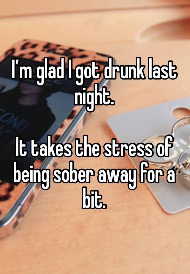 I’m glad I got drunk last night. 

It takes the stress of being sober away for a bit. 