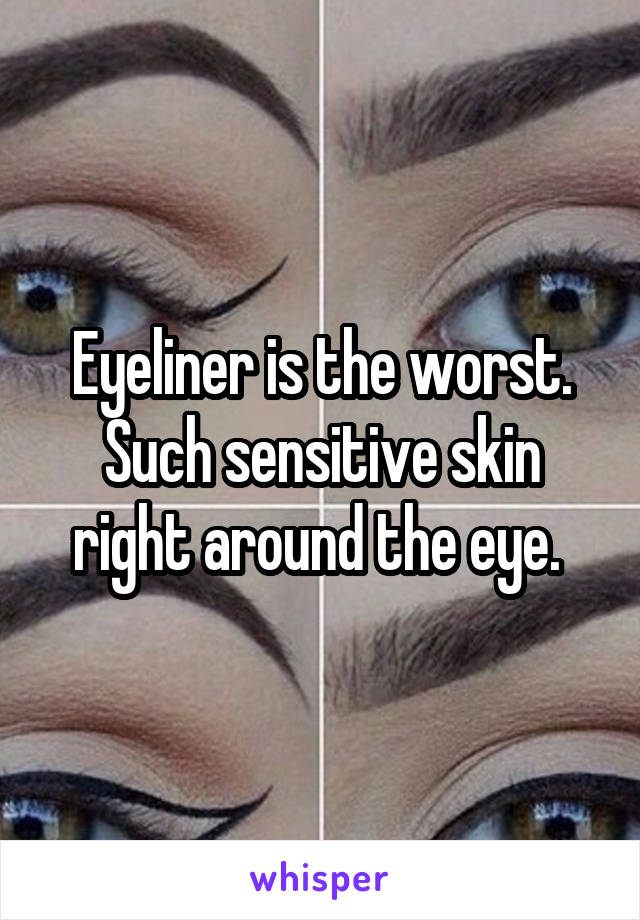 Eyeliner is the worst. Such sensitive skin right around the eye. 