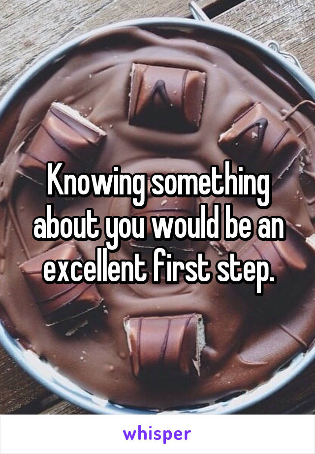 Knowing something about you would be an excellent first step.