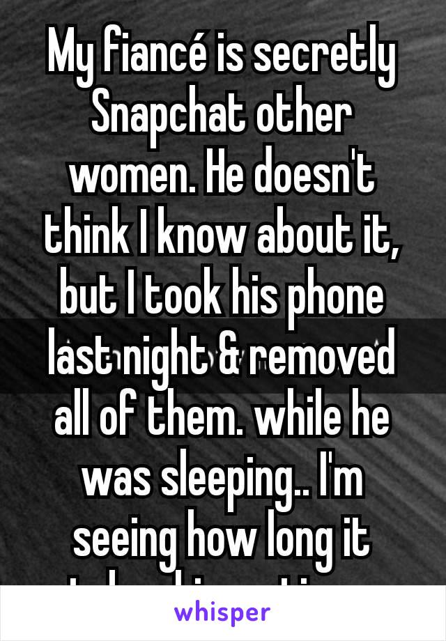 My fiancé is secretly Snapchat other women. He doesn't think I know about it, but I took his phone last night & removed all of them. while he was sleeping.. I'm seeing how long it takes him notices.