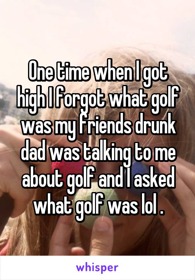 One time when I got high I forgot what golf was my friends drunk dad was talking to me about golf and I asked what golf was lol .