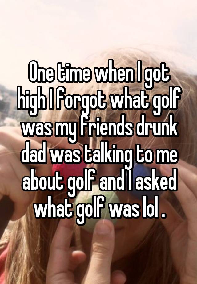 One time when I got high I forgot what golf was my friends drunk dad was talking to me about golf and I asked what golf was lol .