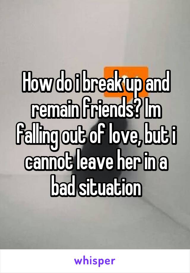 How do i break up and remain friends? Im falling out of love, but i cannot leave her in a bad situation