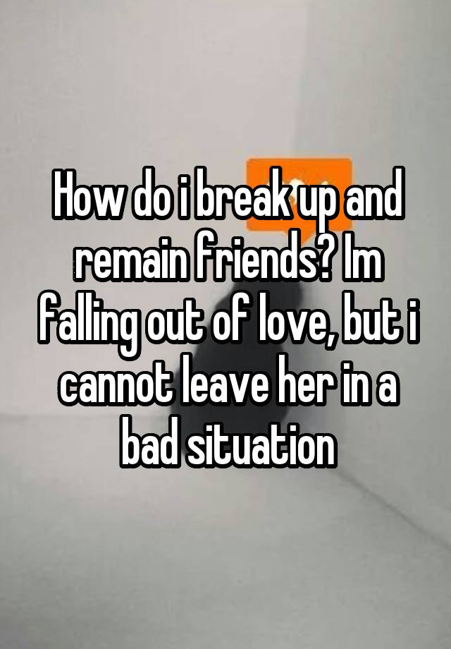 How do i break up and remain friends? Im falling out of love, but i cannot leave her in a bad situation