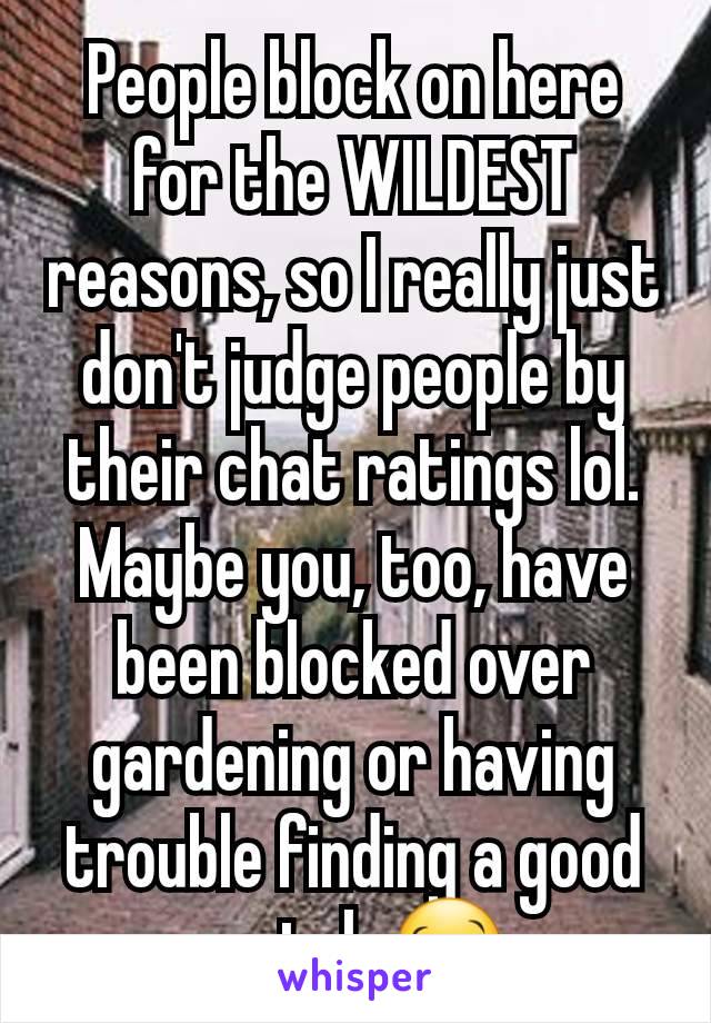 People block on here for the WILDEST reasons, so I really just don't judge people by their chat ratings lol. Maybe you, too, have been blocked over gardening or having trouble finding a good match 🥴