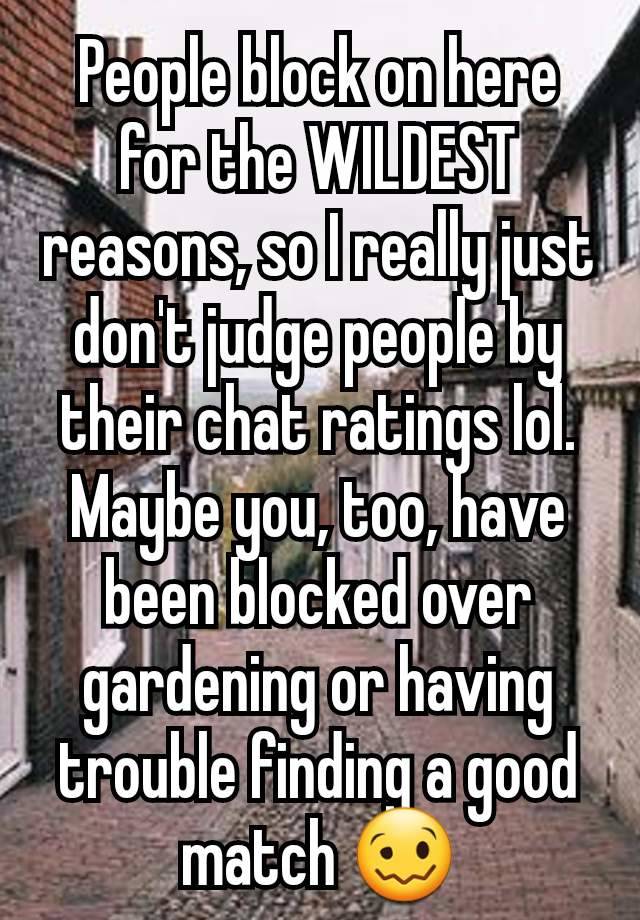 People block on here for the WILDEST reasons, so I really just don't judge people by their chat ratings lol. Maybe you, too, have been blocked over gardening or having trouble finding a good match 🥴