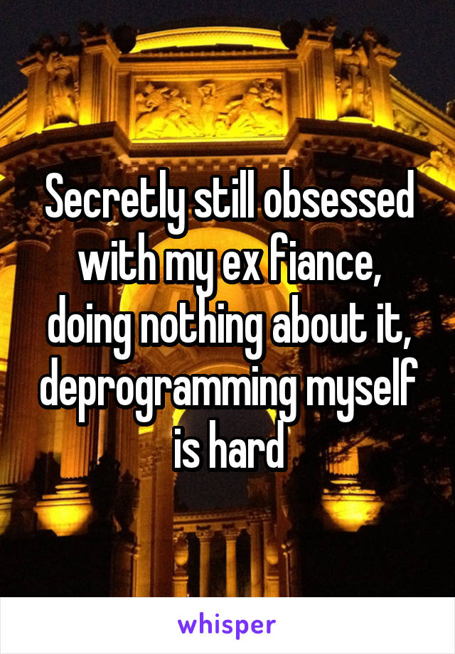 Secretly still obsessed with my ex fiance, doing nothing about it, deprogramming myself is hard