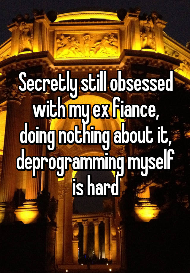 Secretly still obsessed with my ex fiance, doing nothing about it, deprogramming myself is hard