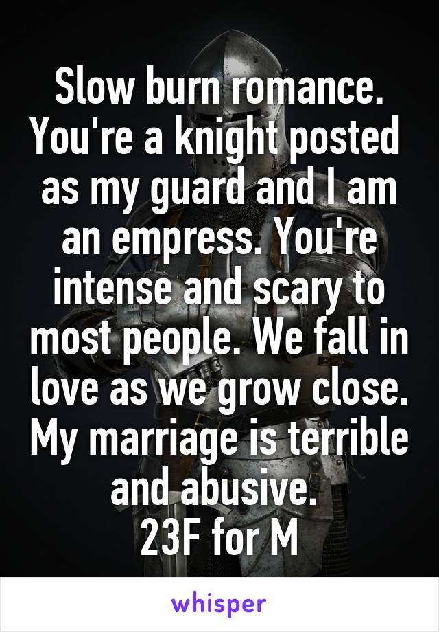 Slow burn romance. You're a knight posted  as my guard and I am an empress. You're intense and scary to most people. We fall in love as we grow close. My marriage is terrible and abusive. 
23F for M