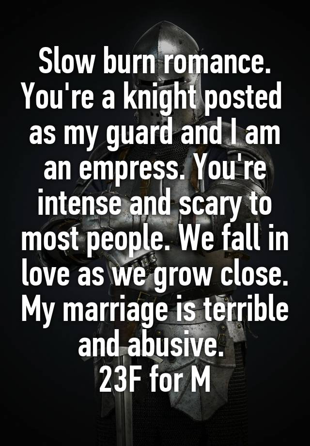 Slow burn romance. You're a knight posted  as my guard and I am an empress. You're intense and scary to most people. We fall in love as we grow close. My marriage is terrible and abusive. 
23F for M