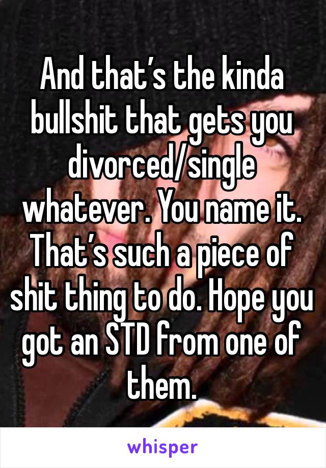 And that’s the kinda bullshit that gets you divorced/single whatever. You name it. That’s such a piece of shit thing to do. Hope you got an STD from one of them. 