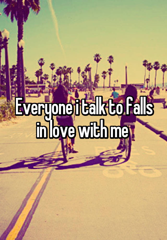 Everyone i talk to falls in love with me 