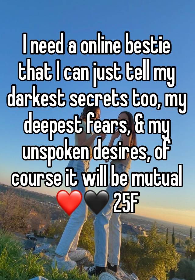 I need a online bestie that I can just tell my darkest secrets too, my deepest fears, & my unspoken desires, of course it will be mutual❤️🖤 25F
