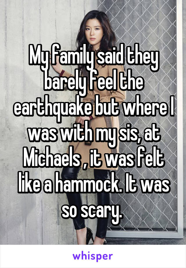 My family said they barely feel the earthquake but where I was with my sis, at Michaels , it was felt like a hammock. It was so scary. 