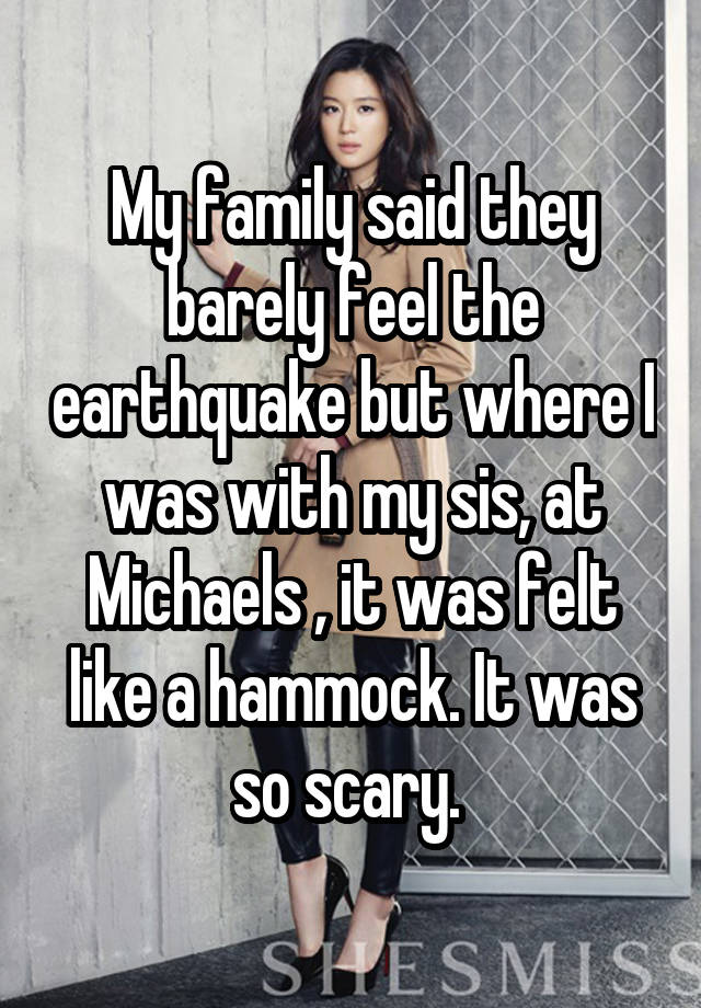 My family said they barely feel the earthquake but where I was with my sis, at Michaels , it was felt like a hammock. It was so scary. 