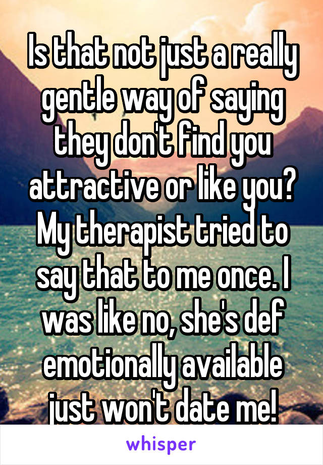 Is that not just a really gentle way of saying they don't find you attractive or like you? My therapist tried to say that to me once. I was like no, she's def emotionally available just won't date me!