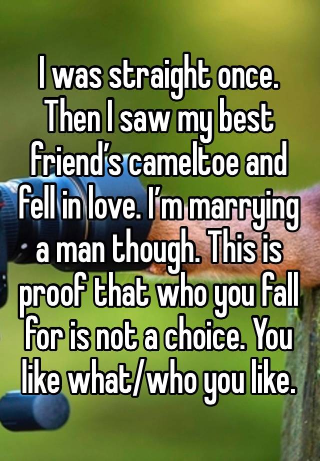 I was straight once. Then I saw my best friend’s cameltoe and fell in love. I’m marrying a man though. This is proof that who you fall for is not a choice. You like what/who you like.