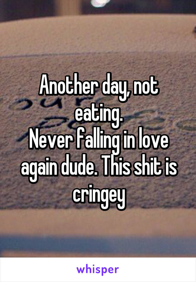 Another day, not eating.
Never falling in love again dude. This shit is cringey