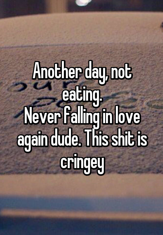 Another day, not eating.
Never falling in love again dude. This shit is cringey