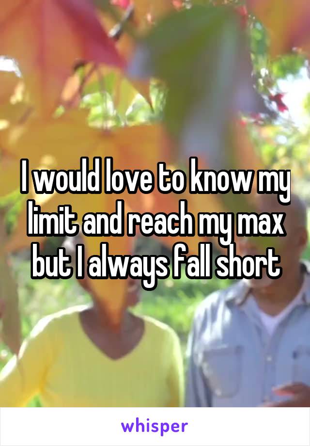 I would love to know my limit and reach my max but I always fall short