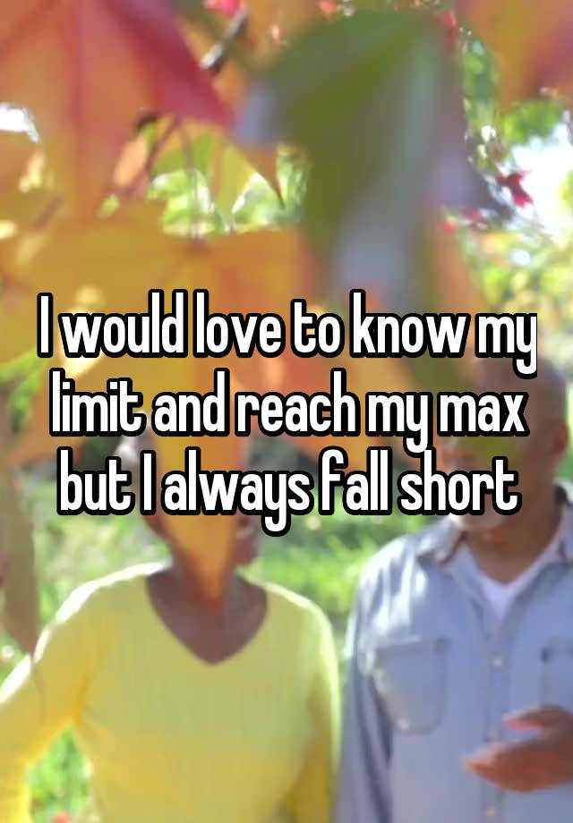 I would love to know my limit and reach my max but I always fall short