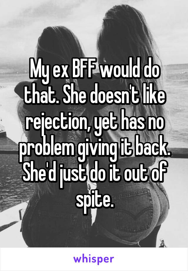 My ex BFF would do that. She doesn't like rejection, yet has no problem giving it back. She'd just do it out of spite.