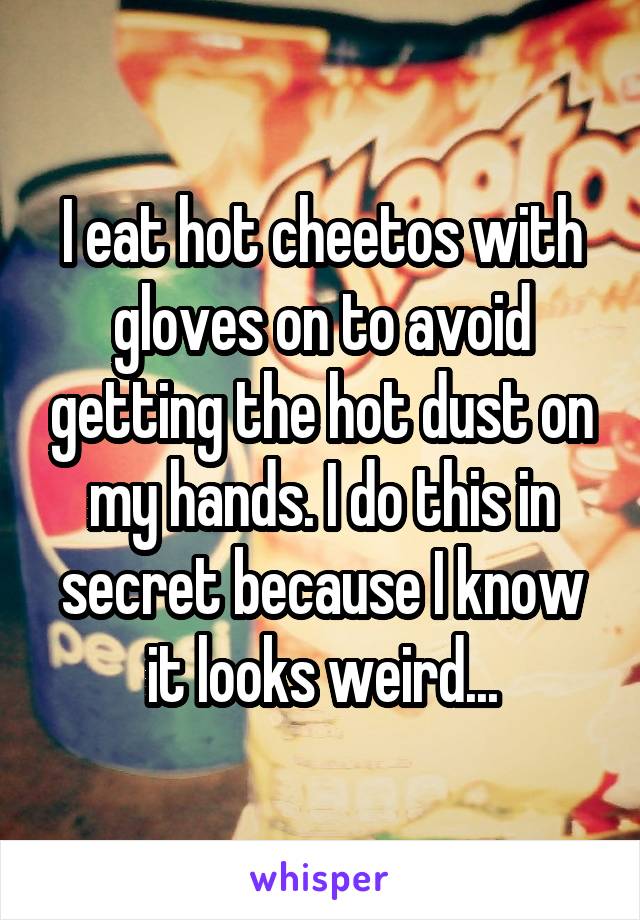 I eat hot cheetos with gloves on to avoid getting the hot dust on my hands. I do this in secret because I know it looks weird...