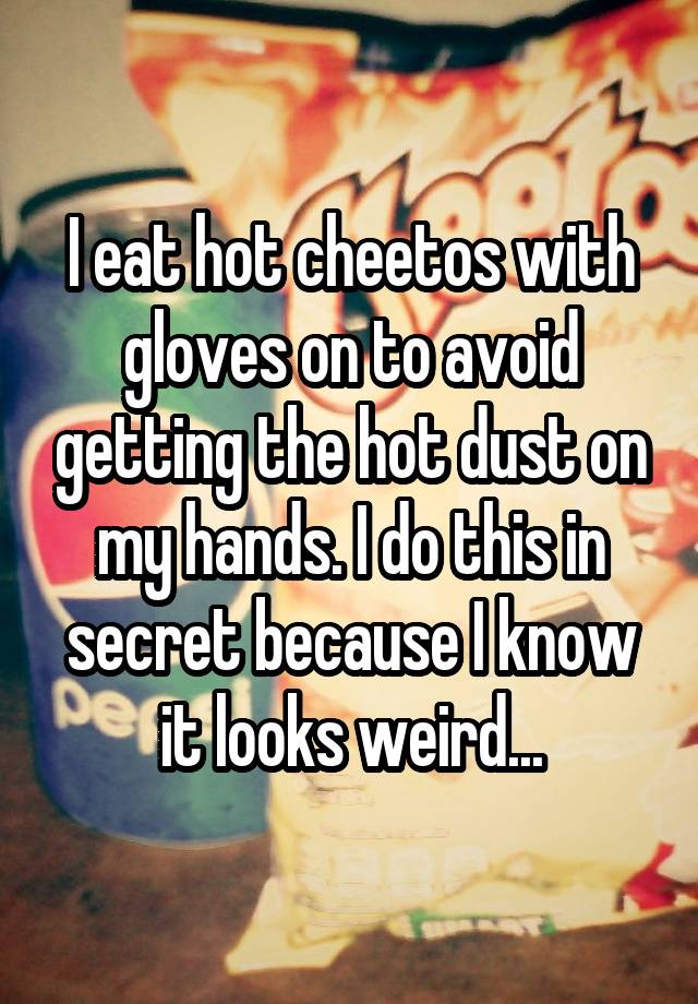 I eat hot cheetos with gloves on to avoid getting the hot dust on my hands. I do this in secret because I know it looks weird...