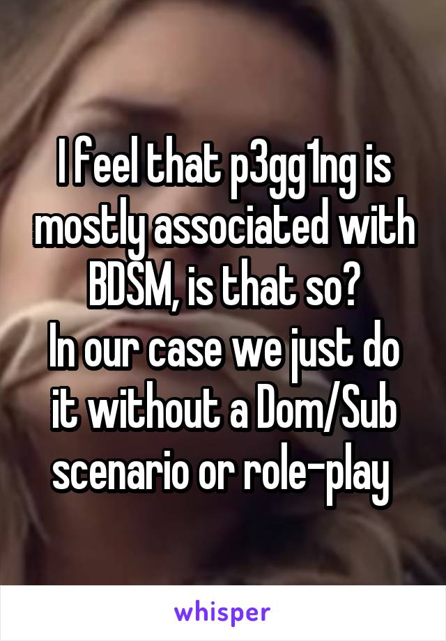 I feel that p3gg1ng is mostly associated with BDSM, is that so?
In our case we just do it without a Dom/Sub scenario or role-play 