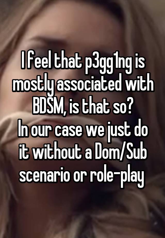 I feel that p3gg1ng is mostly associated with BDSM, is that so?
In our case we just do it without a Dom/Sub scenario or role-play 