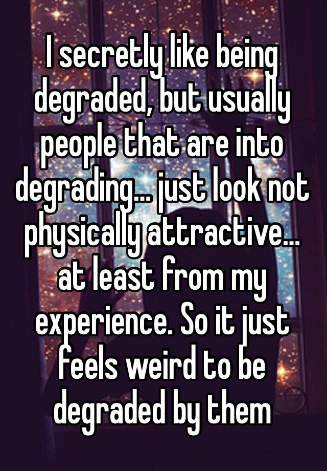 I secretly like being degraded, but usually people that are into degrading… just look not physically attractive… at least from my experience. So it just feels weird to be degraded by them 