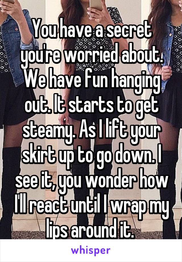 You have a secret you're worried about. We have fun hanging out. It starts to get steamy. As I lift your skirt up to go down. I see it, you wonder how I'll react until I wrap my lips around it. 