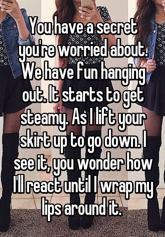 You have a secret you're worried about. We have fun hanging out. It starts to get steamy. As I lift your skirt up to go down. I see it, you wonder how I'll react until I wrap my lips around it. 