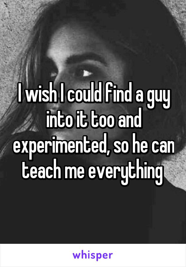 I wish I could find a guy into it too and experimented, so he can teach me everything 