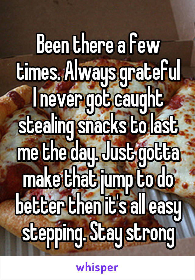 Been there a few times. Always grateful I never got caught stealing snacks to last me the day. Just gotta make that jump to do better then it's all easy stepping. Stay strong