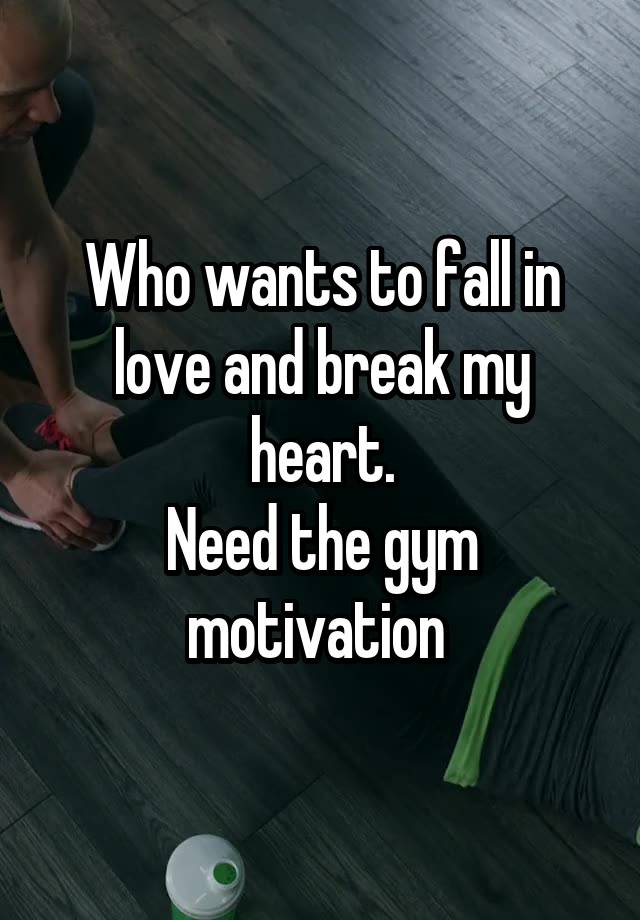 Who wants to fall in love and break my heart.
Need the gym motivation 