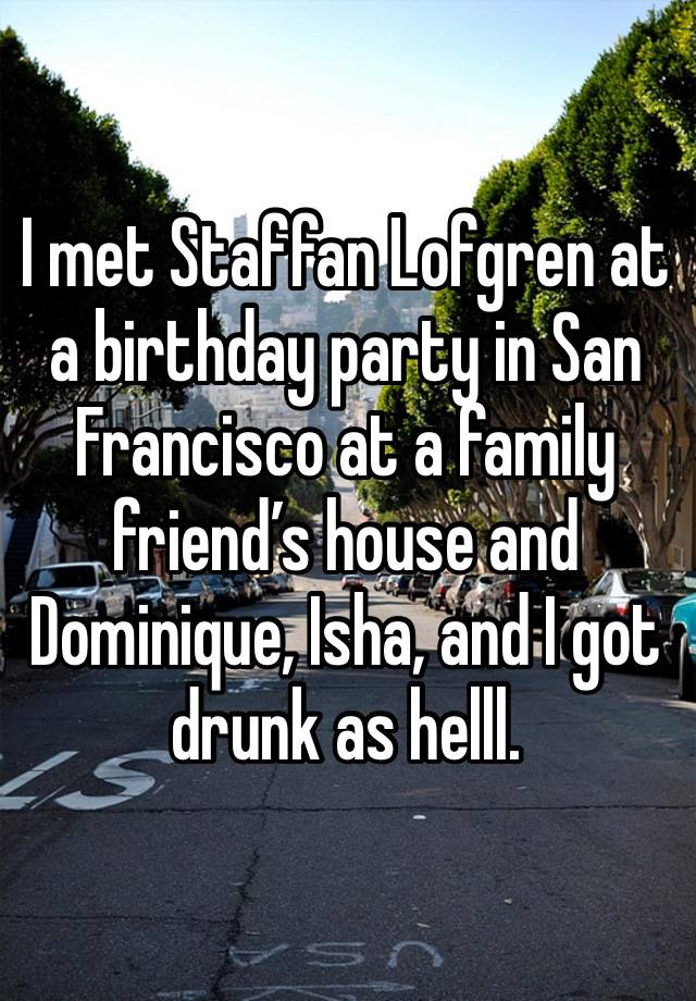 I met Staffan Lofgren at a birthday party in San Francisco at a family friend’s house and Dominique, Isha, and I got drunk as helll. 