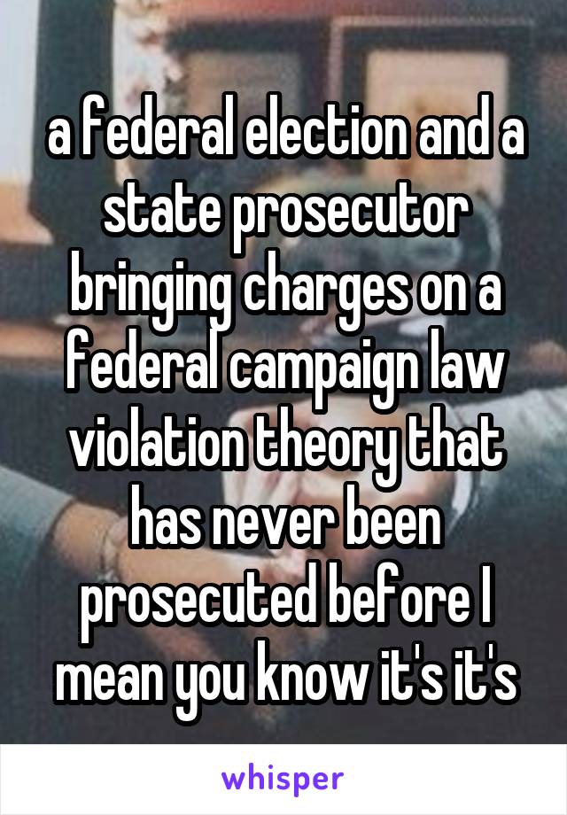 a federal election and a state prosecutor bringing charges on a federal campaign law violation theory that has never been prosecuted before I mean you know it's it's