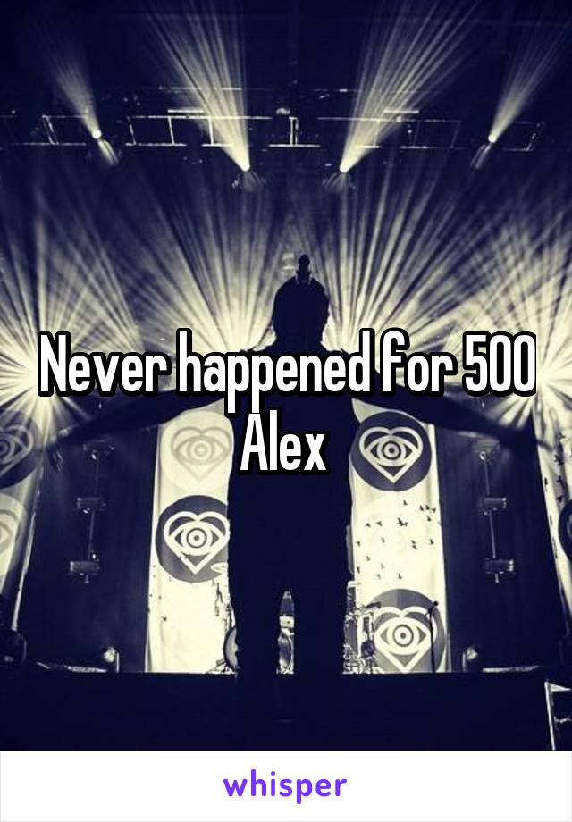 Never happened for 500 Alex 