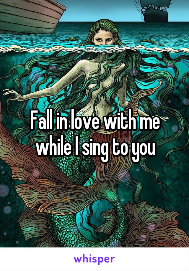 Fall in love with me while I sing to you