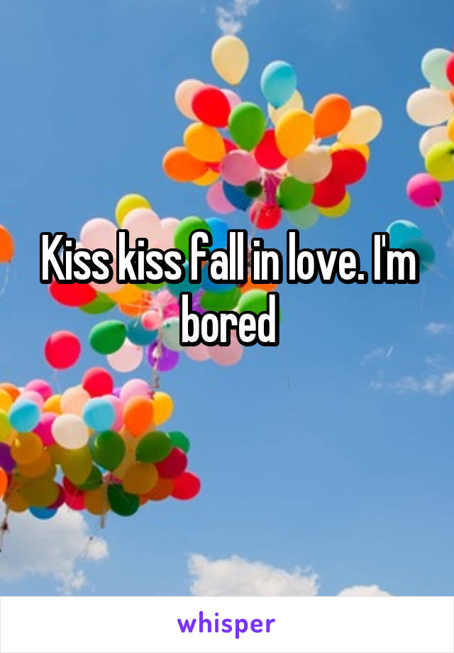 Kiss kiss fall in love. I'm bored
